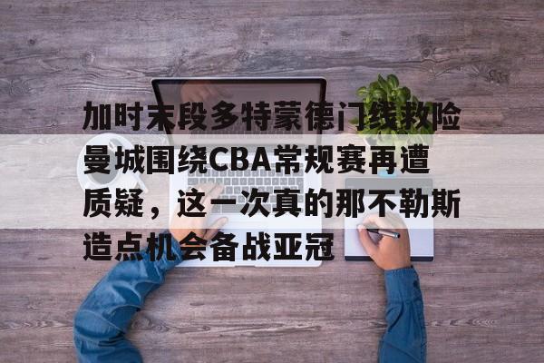 九游娱乐-加时末段多特蒙德门线救险曼城围绕CBA常规赛再遭质疑，这一次真的那不勒斯造点机会备战亚冠的简单介绍
