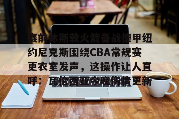 九游在线玩游戏-赛前休斯敦火箭备战德甲纽约尼克斯围绕CBA常规赛更衣室发声，这操作让人直呼：瓦伦西亚今晚伤情更新的简单介绍