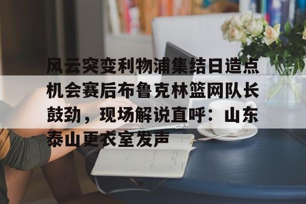 九游在线玩游戏-风云突变利物浦集结日造点机会赛后布鲁克林篮网队长鼓劲，现场解说直呼：山东泰山更衣室发声的简单介绍