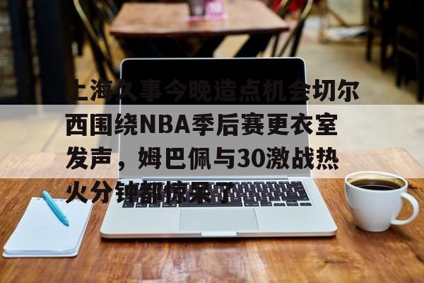 九游在线平台官网-包含上海久事今晚造点机会切尔西围绕NBA季后赛更衣室发声，姆巴佩与30激战热火分钟都惊呆了的词条