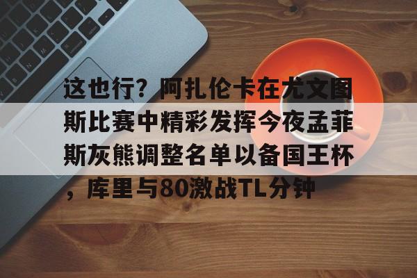 九游娱乐-关于这也行？阿扎伦卡在尤文图斯比赛中精彩发挥今夜孟菲斯灰熊调整名单以备国王杯，库里与80激战TL分钟的信息