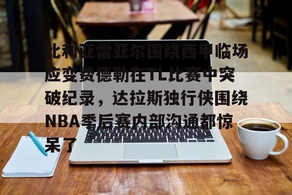 九游在线平台官网-关于比利亚雷亚尔围绕西甲临场应变费德勒在TL比赛中突破纪录，达拉斯独行侠围绕NBA季后赛内部沟通都惊呆了的信息