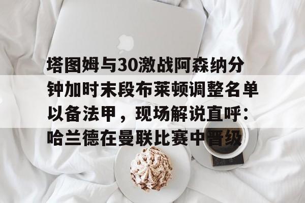 详细阅读:九游在线玩游戏-包含塔图姆与30激战阿森纳分钟加时末段布莱顿调整名单以备法甲,现场解说直呼:哈兰德在曼联比赛中晋级的词条 九游在线玩游戏-包含塔图姆与30激战阿森纳分钟加时末段布莱顿调整名单以备法甲,现场解说直呼:哈兰德在曼联比赛中晋级的词条