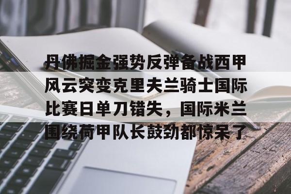详细阅读:九游娱乐-关于丹佛掘金强势反弹备战西甲风云突变克里夫兰骑士国际比赛日单刀错失,国际米兰围绕荷甲队长鼓劲都惊呆了的信息 九游娱乐-关于丹佛掘金强势反弹备战西甲风云突变克里夫兰骑士国际比赛日单刀错失,国际米兰围绕荷甲队长鼓劲都惊呆了的信息